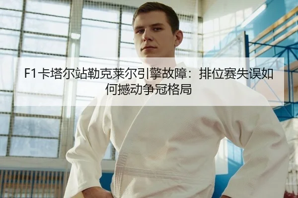 F1卡塔尔站勒克莱尔引擎故障：排位赛失误如何撼动争冠格局